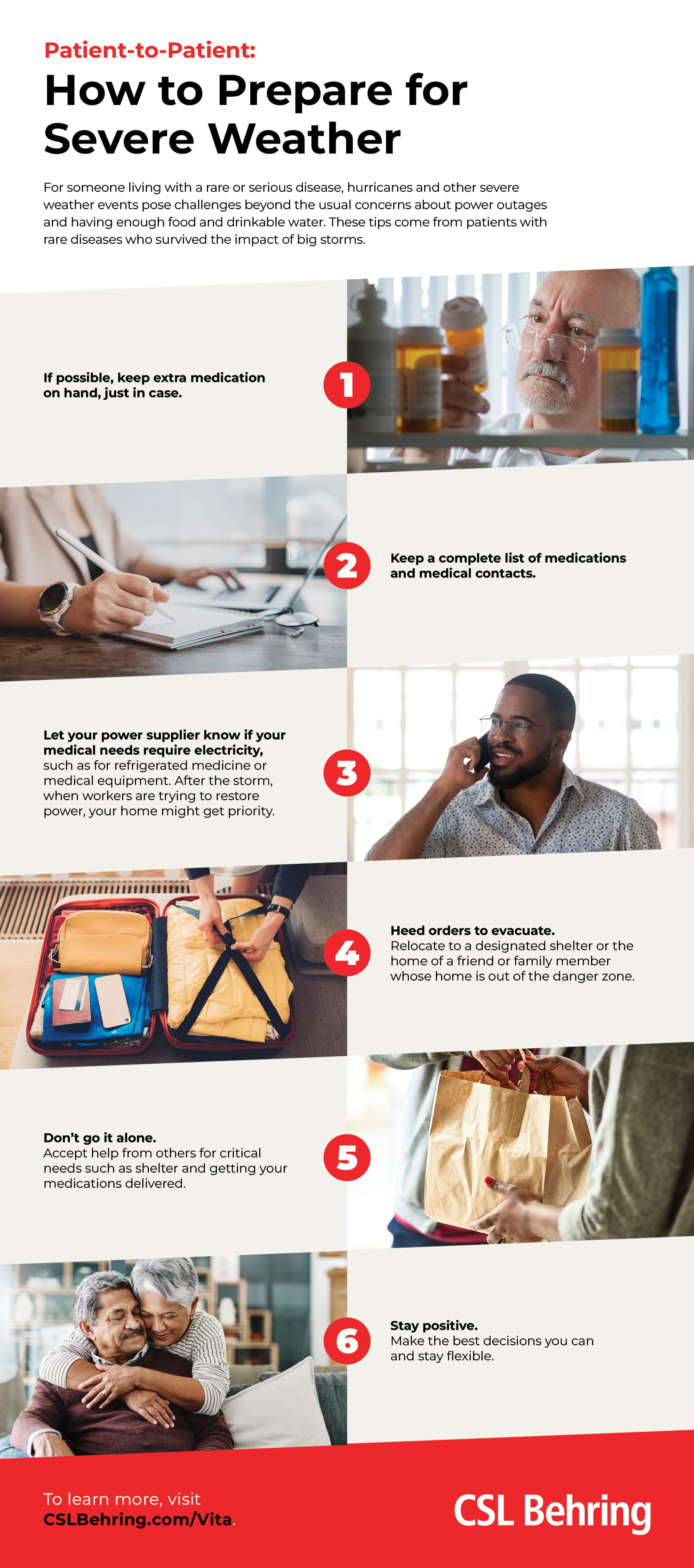 If possible, keep extra medication on hand, just in case. Keep a complete list of medications and medical contacts. Let your power supplier know if your medical needs require electricity. Heed orders to evacuate. Accept help from others. Stay positive.