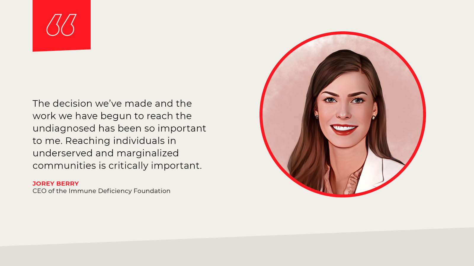 Jorey Berry, CEO of the Immune Deficiency Foundation: The decision we’ve made and the work we have begun to reach the undiagnosed has been so important to me. Reaching individuals in underserved and marginalized communities is critically important.